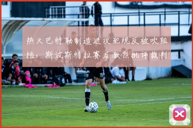 热火巴特勒制造进攻犯规反被吹阻挡，斯波斯特拉赛后激烈批评裁判培训质量
