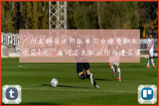 广州龙狮崔永熙底角三分被垫脚未吹罚2次，高诗岩类似动作均遭录像回放追罚，差别明显