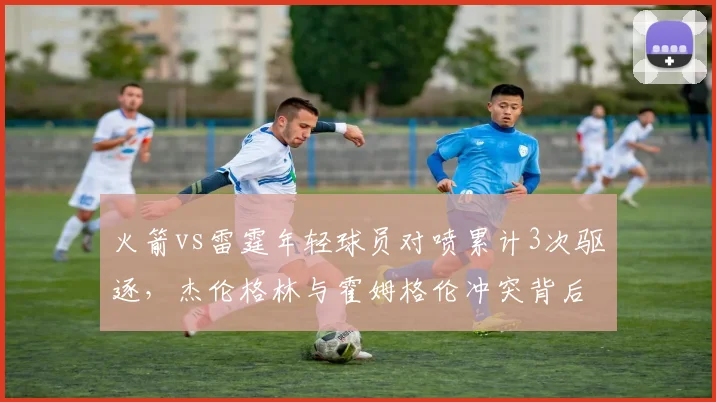 火箭vs雷霆年轻球员对喷累计3次驱逐，杰伦格林与霍姆格伦冲突背后数据对比
