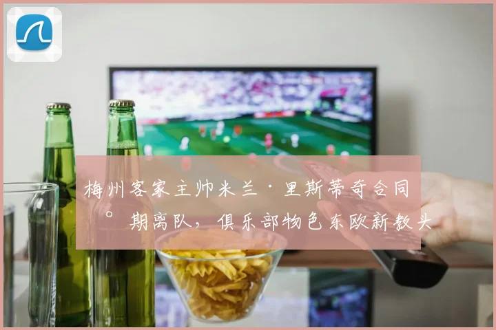 梅州客家主帅米兰·里斯蒂奇合同到期离队，俱乐部物色东欧新教头