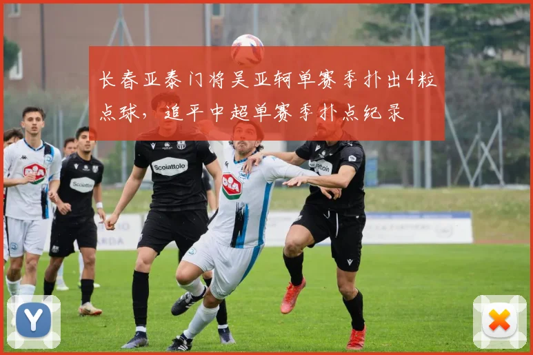 长春亚泰门将吴亚轲单赛季扑出4粒点球，追平中超单赛季扑点纪录