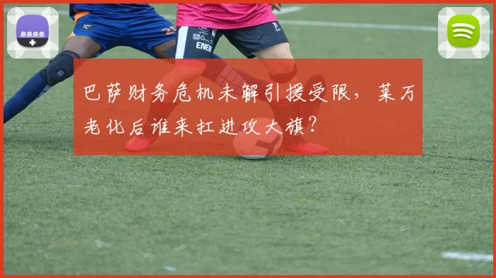 巴萨财务危机未解引援受限，莱万老化后谁来扛进攻大旗？