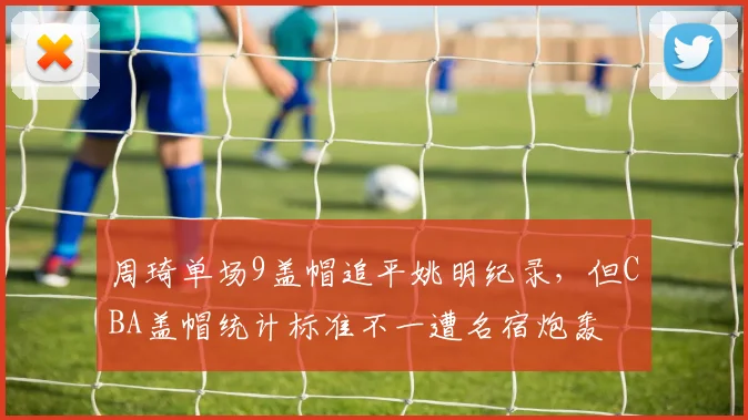 周琦单场9盖帽追平姚明纪录，但CBA盖帽统计标准不一遭名宿炮轰
