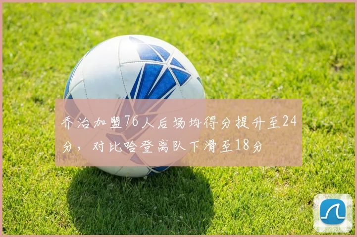 乔治加盟76人后场均得分提升至24分，对比哈登离队下滑至18分