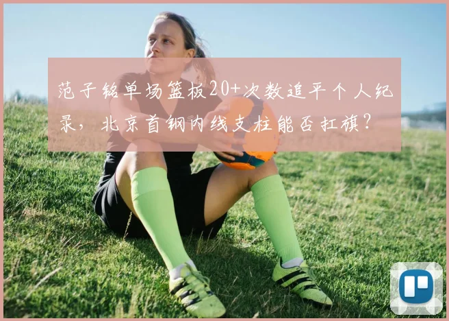 范子铭单场篮板20+次数追平个人纪录，北京首钢内线支柱能否扛旗？